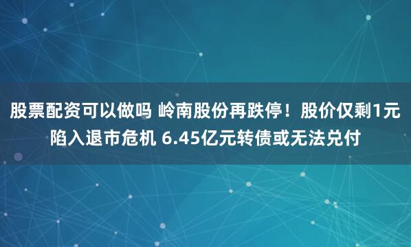 股票配资可以做吗 岭南股份再跌停！股价仅剩1元陷入退市危机 6.45亿元转债或无法兑付