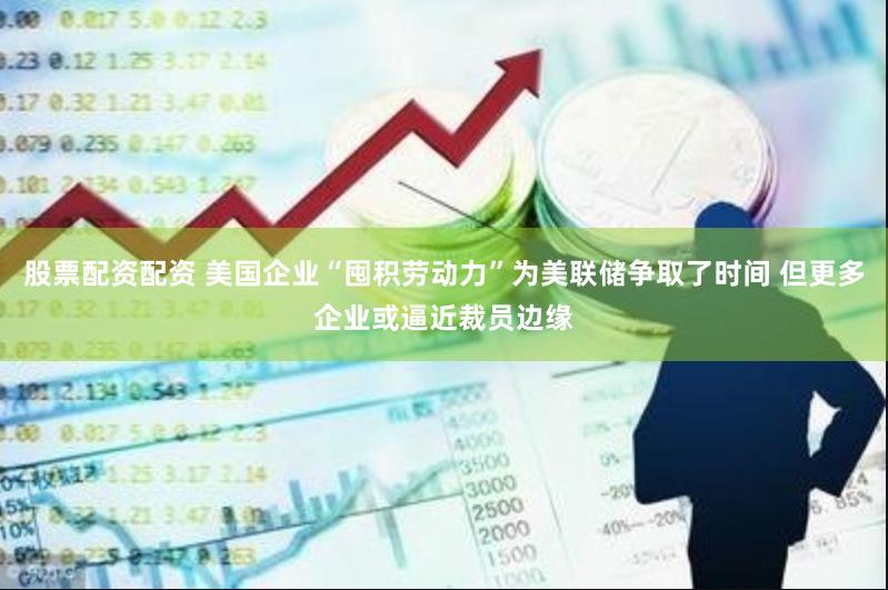 股票配资配资 美国企业“囤积劳动力”为美联储争取了时间 但更多企业或逼近裁员边缘