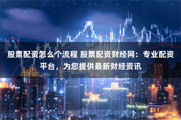 股票配资怎么个流程 股票配资财经网：专业配资平台，为您提供最新财经资讯