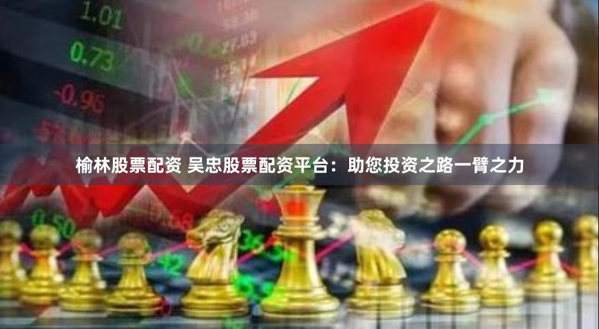 榆林股票配资 吴忠股票配资平台：助您投资之路一臂之力