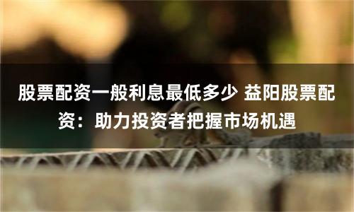 股票配资一般利息最低多少 益阳股票配资：助力投资者把握市场机遇