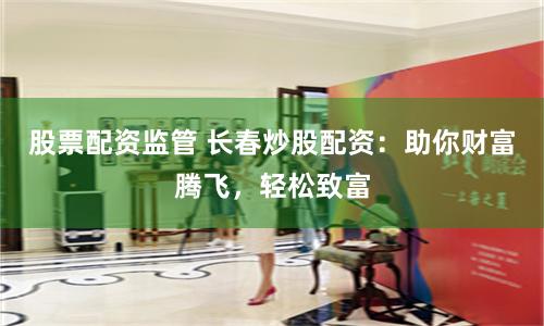 股票配资监管 长春炒股配资：助你财富腾飞，轻松致富