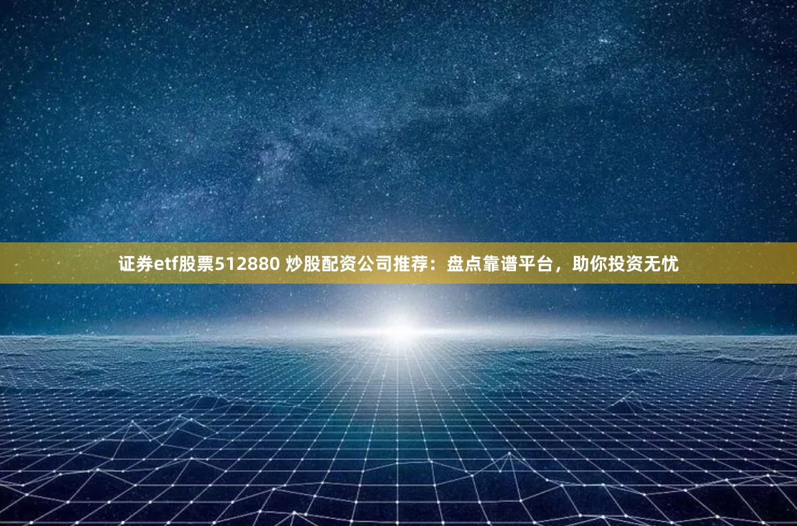 证券etf股票512880 炒股配资公司推荐：盘点靠谱平台，助你投资无忧