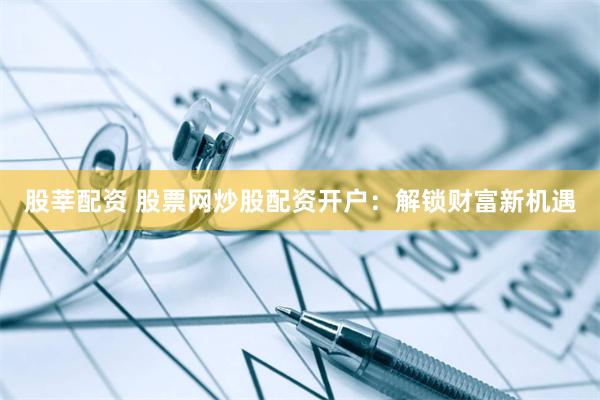 股莘配资 股票网炒股配资开户：解锁财富新机遇