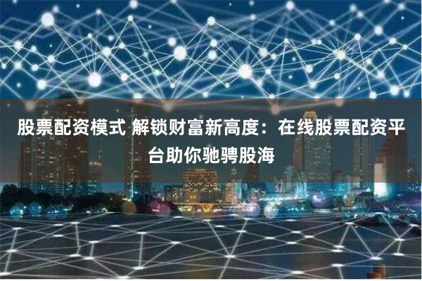 股票配资模式 解锁财富新高度：在线股票配资平台助你驰骋股海