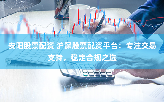 安阳股票配资 沪深股票配资平台：专注交易支持，稳定合规之选
